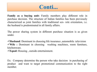 Family as a buying unit: Family members play different role in
purchase decision. The structure of Indian families has been previously
characterized as joint families with traditional sex- role orientation, i.e.
the husband is predominated in all family affairs.
The power sharing system in different purchase situation is as given
under.
Husband: Dominant in choosing life insurance ,automobile .television
Wife : Dominant in choosing washing machines, room furniture,
kitchenware.
Equal: Housing , outside entertainment.
Ex: Company determine the person who take decision in purchasing of
product and want to target promotional communication to the right
member.
Conti...
 