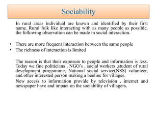 Sociability
In rural areas individual are known and identified by their first
name. Rural folk like interacting with as many people as possible.
the following observation can be made in social interaction.
• There are more frequent interaction between the same people
• The richness of interaction is limited
The reason is that their exposure to people and information is less.
Today we fine politicians , NGO’s , social workers ,student of rural
development programme, National social service(NSS) volunteer,
and other interested person making a beeline for villages.
New access to information provide by television , internet and
newspaper have and impact on the sociability of villagers.
 
