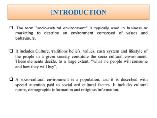 INTRODUCTION
 The term "socio-cultural environment" is typically used in business or
marketing to describe an environment composed of values and
behaviours.
 It includes Culture, traditions beliefs, values, caste system and lifestyle of
the people in a given society constitute the socio cultural environment.
These elements decide, to a large extent, “what the people will consume
and how they will buy”.
 A socio-cultural environment is a population, and it is described with
special attention paid to social and cultural factors. It includes cultural
norms, demographic information and religious information.
 
