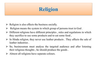 Religion
 Religion is also effects the business socially.
 Religion means the system in which group of persons trust in God .
 Different religions have different principles , rules and regulations in which
they sacrifice to use some products and to eat some food ,
 In Hindu religion, they never use leather products . They affects the sale of
leather industries .
 So, businessman must analyse the targeted audience and after listening
their religious thoughts , he should produce the goods .
 Almost all religions have separate colours.
 
