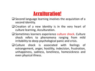 Acculturation!
 Second language learning involves the acquisition of a
second identity.
 Creation of a new identity is in the very heart of
culture learning, Acculturation.
 Sometimes learners experience culture shock. Culture
shock refers to phenomena ranging from mild
irritability to deep psychological panic and crisis.
 Culture shock is associated with feelings of
estrangement, anger, hostility, indecision, frustration,
unhappiness, sadness, loneliness, homesickness and
even physical illness.
 