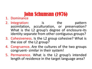 John Schumsnn (1976)
1. Dominance
2. Integration: is the pattern
assimilation, acculturation, or preservation?
What is the L2 group’s degree of enclosure-its
identity separate from other contiguous groups?
3. Cohesiveness. Is the L2 group cohesive? What is
the size of the L2 group?
4. Congruence. Are the cultures of the two groups
congruent- similar in their system!
5. Permanence. What is the L2 group’s intended
length of residence in the target language area?
 