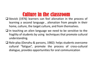 Culture in the classroom
 Stevick (1976) learners can feel alienation in the process of
learning a second language , alienation from people in their
home, culture, the target culture, and from themselves.
 In teaching an alien language we need to be sensitive to the
fragility of students by using techniques that promote cultural
understanding.
 Role-play (Donahu & parsons, 1982): helps students overcome
cultural “fatigue”, promote the process of cross-cultural
dialogue, provides opportunities for oral communication
 