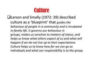 Culture
Larson and Smally (1972: 39) described
culture as a ‘blueprint’ that guides the
behaviour of people in a community and is incubated
in family life. It governs our behaviour in
groups, makes us sensitive to matters of status, and
helps us know what others expect of us and what will
happen if we do not live up to their expectations.
Culture helps us to know how far we can go as
individuals and what our responsibility is to the group.
 