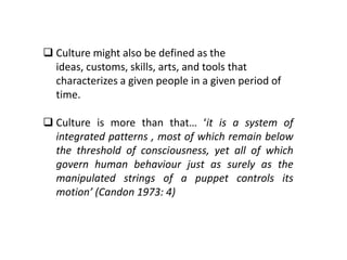  Culture might also be defined as the
ideas, customs, skills, arts, and tools that
characterizes a given people in a given period of
time.
 Culture is more than that… ‘it is a system of
integrated patterns , most of which remain below
the threshold of consciousness, yet all of which
govern human behaviour just as surely as the
manipulated strings of a puppet controls its
motion’ (Candon 1973: 4)
 
