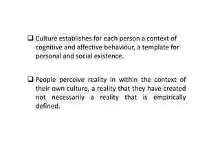  Culture establishes for each person a context of
cognitive and affective behaviour, a template for
personal and social existence.
 People perceive reality in within the context of
their own culture, a reality that they have created
not necessarily a reality that is empirically
defined.
 