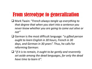 From stereotype to generalization
 Mark Twain: “French always tangle up everything to
that degree that when you start into a sentence you
never know whether you are going to come out alive or
not”
 German is the most difficult language: “a gifted person
ought to learn English in 30 hours, French in 30
days, and German in 30 years”. Thus, he calls for
reforming German:
 “if it is to remain, it ought to be gently and reverently
set aside among the dead languages, for only the dead
have time to learn it”.
 
