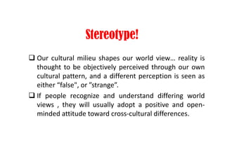 Stereotype!
 Our cultural milieu shapes our world view… reality is
thought to be objectively perceived through our own
cultural pattern, and a different perception is seen as
either “false", or ”strange”.
 If people recognize and understand differing world
views , they will usually adopt a positive and open-
minded attitude toward cross-cultural differences.
 