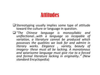 Attitudes
 Stereotyping usually implies some type of attitude
toward the culture or language in question.
 “The Chinese language is monosyllabic and
uniflectional…with a language so incapable of
variation, a literature cannot be produced which
possesses the qualities we look for and admire in
literary works. Elegance , variety, beauty of
imagery- these must all be lacking. A monotonous
and wearisome language must give rise to a forced
and formal literature lacking in originality..” (New
standard Encyclopedia)
 