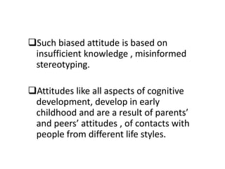 Such biased attitude is based on
insufficient knowledge , misinformed
stereotyping.
Attitudes like all aspects of cognitive
development, develop in early
childhood and are a result of parents’
and peers’ attitudes , of contacts with
people from different life styles.
 