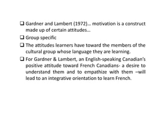  Gardner and Lambert (1972)… motivation is a construct
made up of certain attitudes…
 Group specific
 The attitudes learners have toward the members of the
cultural group whose language they are learning.
 For Gardner & Lambert, an English-speaking Canadian’s
positive attitude toward French Canadians- a desire to
understand them and to empathize with them –will
lead to an integrative orientation to learn French.
 