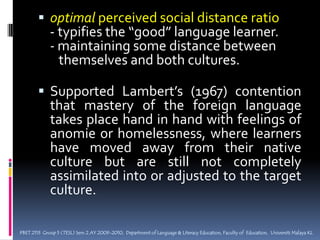 Stages of Culture AcquisitionPeriod of excitement & euphoria over the	newness of the surroundings (fascination with the new culture)Culture shock (differences between old & new culture create anxiety) Anomie (feelings of social uncertainty; begin to accept the differences)Recovery: first tentative and vacillating full recovery (assimilation or adaptation, acceptance, self-confidence in the “new” person)PBET 2113  Group 5 (TESL) Sem 2 AY 2009-2010,  Department of Language & Literacy Education, Faculty of  Education,  Universiti Malaya KL