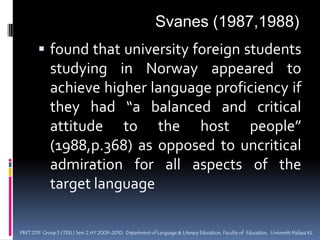 SOCIAL DISTANCEThe cognitive  and  affective  proximity  of  two      cultures  that  come   to  contact  within  an       individual.Parameters of social distance : Schumann (1976c)1) Dominance - is the L2 group politically, culturally,technically,  or economically   dominant,  non-dominant,  or  subordinate  in  relation  to the TL group? 2) Integration - Is  the  integration pattern  of  the  L2  group  assimilation, acculturation, or  reservation?PBET 2113  Group 5 (TESL) Sem 2 AY 2009-2010,  Department of Language & Literacy Education, Faculty of  Education,  Universiti Malaya KL