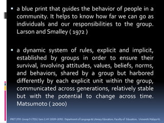 a blue print that guides the behavior of people in a community. It helps to know how far we can go as individuals and our responsibilities to the group. Larson and Smalley ( 1972 ) a dynamic system of rules, explicit and implicit, established by groups in order to ensure their survival, involving attitudes, values, beliefs, norms, and behaviors, shared by a group but harbored differently by each explicit unit within the group, communicated across generations, relatively stable but with the potential to change across time. Matsumoto ( 2000) PBET 2113  Group 5 (TESL) Sem 2 AY 2009-2010,  Department of Language & Literacy Education, Faculty of  Education,  Universiti Malaya KL