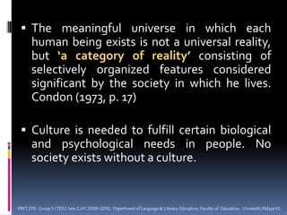The meaningful universe in which each human being exists is not a universal reality, but ‘a category of reality’ consisting of selectively organized features considered significant by the society in which he lives. Condon (1973, p. 17) Culture is needed to fulfill certain biological and psychological needs in people. No society exists without a culture.PBET 2113  Group 5 (TESL) Sem 2 AY 2009-2010,  Department of Language & Literacy Education, Faculty of  Education,  Universiti Malaya KL