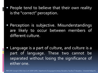 People tend to believe that their own reality is the “correct” perception.Perception is subjective. Misunderstandings are likely to occur between members of different culture.Language is a part of culture, and culture is a part of language. These two cannot be separated without losing the significance of either one.PBET 2113  Group 5 (TESL) Sem 2 AY 2009-2010,  Department of Language & Literacy Education, Faculty of  Education,  Universiti Malaya KL