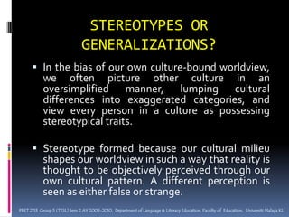 STEREOTYPES OR GENERALIZATIONS?In the bias of our own culture-bound worldview, we often picture other culture in an oversimplified manner, lumping cultural differences into exaggerated categories, and view every person in a culture as possessing stereotypical traits.Stereotype formed because our cultural milieu shapes our worldview in such a way that reality is thought to be objectively perceived through our own cultural pattern. A different perception is seen as either false or strange.PBET 2113  Group 5 (TESL) Sem 2 AY 2009-2010,  Department of Language & Literacy Education, Faculty of  Education,  Universiti Malaya KL