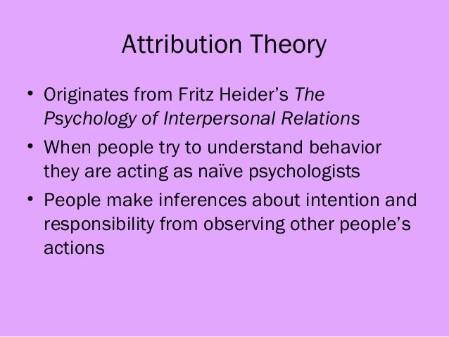 an overview of the attribution theory by heider Thus, attribution theory concerns what heider has called naive psychology the theory also deals with questions of self-perception the interest here stems in the first place from festinger's (1954) theory of social com-parison processes and schachter's subsequent work. an overview of the attribution theory by heider Thus, attribution theory concerns what heider has called naive psychology the theory also deals with questions of self-perception the interest here stems in the first place from festinger's (1954) theory of social com-parison processes and schachter's subsequent work.