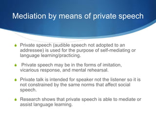 Mediation by means of private speech
S Private speech (audible speech not adopted to an
addressee) is used for the purpose of self-mediating or
language learning/practicing.
S Private speech may be in the forms of imitation,
vicarious response, and mental rehearsal.
S Private talk is intended for speaker not the listener so it is
not constrained by the same norms that affect social
speech.
S Research shows that private speech is able to mediate or
assist language learning.
 
