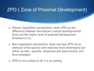 ZPD ( Zone of Proximal Development)
S Classic Vygotskian perspective: views ZPD as the
difference between the learner’s actual developmental
level and the higher level of potential development
(Krashen’s i+I).
S Neo-Vygotskian perspective: does not view ZPD as an
attribute of the learner with relatively fixed dimensions but
rather as task –specific, reciprocal and open-ended, and
thus emergent.
S ZPD is not a place at all; it is an activity.
 