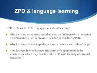 ZPD explains the following questions about learning:
S Why there are some structures that learners fail to perform no matter
if external mediation is provided (unable to construct ZPD)?
S Why learners are able to perform some structures with others’ help?
S How learners internalize new structures (via appropriating the
structure for which they construct the ZPD with the help of external
mediation)?
ZPD & language learning
 