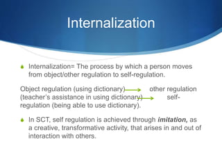 Internalization
S Internalization= The process by which a person moves
from object/other regulation to self-regulation.
Object regulation (using dictionary) other regulation
(teacher’s assistance in using dictionary) self-
regulation (being able to use dictionary).
S In SCT, self regulation is achieved through imitation, as
a creative, transformative activity, that arises in and out of
interaction with others.
 