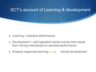 SCT’s account of Learning & development
S Learning = assisted performance
S Development = self-regulated mental activity that results
from having internalized an assisted performance
S Properly organized learning mental development
 