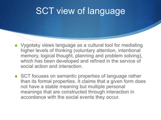 SCT view of language
S Vygotsky views language as a cultural tool for mediating
higher levels of thinking (voluntary attention, intentional
memory, logical thought, planning and problem solving),
which has been developed and refined in the service of
social action and interaction.
S SCT focuses on semantic properties of language rather
than its formal properties. It claims that a given form does
not have a stable meaning but multiple personal
meanings that are constructed through interaction in
accordance with the social events they occur.
 