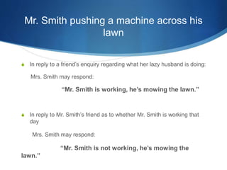 Mr. Smith pushing a machine across his
lawn
S In reply to a friend’s enquiry regarding what her lazy husband is doing:
Mrs. Smith may respond:
“Mr. Smith is working, he’s mowing the lawn.”
S In reply to Mr. Smith’s friend as to whether Mr. Smith is working that
day
Mrs. Smith may respond:
“Mr. Smith is not working, he’s mowing the
lawn.”
 