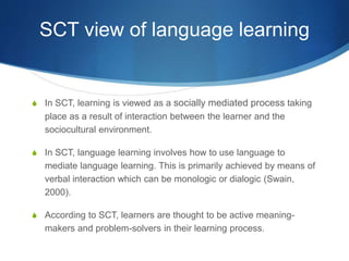 SCT view of language learning
S In SCT, learning is viewed as a socially mediated process taking
place as a result of interaction between the learner and the
sociocultural environment.
S In SCT, language learning involves how to use language to
mediate language learning. This is primarily achieved by means of
verbal interaction which can be monologic or dialogic (Swain,
2000).
S According to SCT, learners are thought to be active meaning-
makers and problem-solvers in their learning process.
 