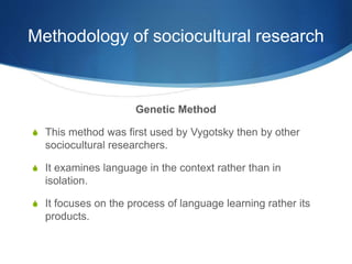 Methodology of sociocultural research
Genetic Method
S This method was first used by Vygotsky then by other
sociocultural researchers.
S It examines language in the context rather than in
isolation.
S It focuses on the process of language learning rather its
products.
 