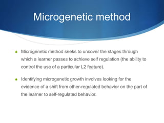 Microgenetic method
S Microgenetic method seeks to uncover the stages through
which a learner passes to achieve self regulation (the ability to
control the use of a particular L2 feature).
S Identifying microgenetic growth involves looking for the
evidence of a shift from other-regulated behavior on the part of
the learner to self-regulated behavior.
 
