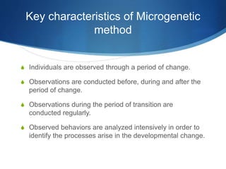 Key characteristics of Microgenetic
method
S Individuals are observed through a period of change.
S Observations are conducted before, during and after the
period of change.
S Observations during the period of transition are
conducted regularly.
S Observed behaviors are analyzed intensively in order to
identify the processes arise in the developmental change.
 