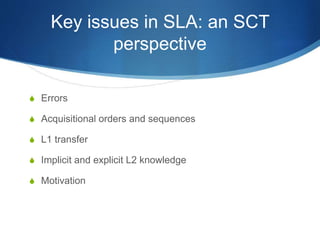 Key issues in SLA: an SCT
perspective
S Errors
S Acquisitional orders and sequences
S L1 transfer
S Implicit and explicit L2 knowledge
S Motivation
 