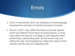 Errors
S Error in mainstream SLA: are indicators of interlanguage
development and also of mental processes involved.
S Errors in SCT: may reflect the forms of private speech
which are different from those of social speech, or they
may reflect the learner’s struggle to self-regulate when
performing a demanding task. So the errors may not
reflect the lack of knowledge but rather the nature of the
specific activity they are engaging with.
 