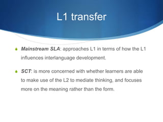 L1 transfer
S Mainstream SLA: approaches L1 in terms of how the L1
influences interlanguage development.
S SCT: is more concerned with whether learners are able
to make use of the L2 to mediate thinking, and focuses
more on the meaning rather than the form.
 