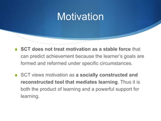Motivation
S SCT does not treat motivation as a stable force that
can predict achievement because the learner’s goals are
formed and reformed under specific circumstances.
S SCT views motivation as a socially constructed and
reconstructed tool that mediates learning. Thus it is
both the product of learning and a powerful support for
learning.
 