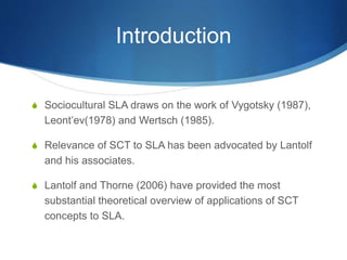Introduction
S Sociocultural SLA draws on the work of Vygotsky (1987),
Leont’ev(1978) and Wertsch (1985).
S Relevance of SCT to SLA has been advocated by Lantolf
and his associates.
S Lantolf and Thorne (2006) have provided the most
substantial theoretical overview of applications of SCT
concepts to SLA.
 