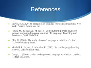 References
S Brown, H. D. (2014). Principles of language learning and teaching. New
York: Pearson Education, Inc.
S Fahim, M., & Haghani, M. (2012). Sociocultural perspectives on
foreign language learning. Journal of Language Teaching and
Research, 3(4). 693-699.
S Ellis, R. (2008). The study of second language acquisition. Oxford:
Oxford University Press.
S Mitchell, R., Myles, F., Marsden, E. (2013). Second language learning
theories. London: Routledge.
S Ortega, L. (2009). Understanding second language acquisition. London:
Hodder Education.
 