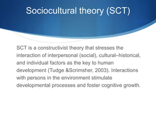 Sociocultural theory (SCT)
SCT is a constructivist theory that stresses the
interaction of interpersonal (social), cultural–historical,
and individual factors as the key to human
development (Tudge &Scrimsher, 2003). Interactions
with persons in the environment stimulate
developmental processes and foster cognitive growth.
 