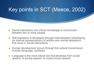 Key points in SCT (Meece, 2002)
S Social interactions are critical; knowledge is constructed
between two or more people.
S Self-regulation is developed through internalization (developing
an internal representation) of actions and mental operations
that occur in social interactions.
S Human development occurs through the cultural transmission
of tools (language, symbols).
S Language is the most critical tool that develops from social
speech, to private speech, to covert (inner) speech.
 