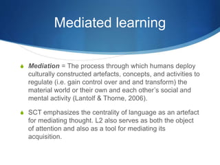 Mediated learning
S Mediation = The process through which humans deploy
culturally constructed artefacts, concepts, and activities to
regulate (i.e. gain control over and and transform) the
material world or their own and each other’s social and
mental activity (Lantolf & Thorne, 2006).
S SCT emphasizes the centrality of language as an artefact
for mediating thought. L2 also serves as both the object
of attention and also as a tool for mediating its
acquisition.
 