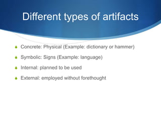 Different types of artifacts
S Concrete: Physical (Example: dictionary or hammer)
S Symbolic: Signs (Example: language)
S Internal: planned to be used
S External: employed without forethought
 