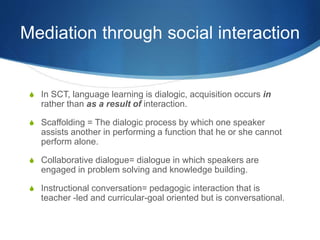 Mediation through social interaction
S In SCT, language learning is dialogic, acquisition occurs in
rather than as a result of interaction.
S Scaffolding = The dialogic process by which one speaker
assists another in performing a function that he or she cannot
perform alone.
S Collaborative dialogue= dialogue in which speakers are
engaged in problem solving and knowledge building.
S Instructional conversation= pedagogic interaction that is
teacher -led and curricular-goal oriented but is conversational.
 