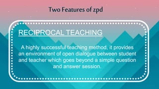Two Features of zpd
RECIPROCAL TEACHING
A highly successful teaching method, it provides
an environment of open dialogue between student
and teacher which goes beyond a simple question
and answer session.
 
