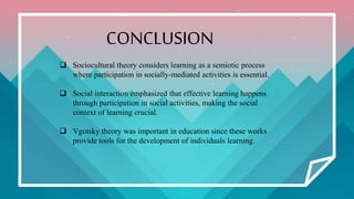 CONCLUSION
 Sociocultural theory considers learning as a semiotic process
where participation in socially-mediated activities is essential.
 Social interaction emphasized that effective learning happens
through participation in social activities, making the social
context of learning crucial.
 Vgotsky theory was important in education since these works
provide tools for the development of individuals learning.
 