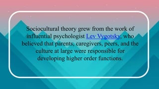 Sociocultural theory grew from the work of
influential psychologist Lev Vygotsky, who
believed that parents, caregivers, peers, and the
culture at large were responsible for
developing higher order functions.
 