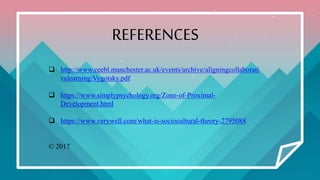 REFERENCES
 http://www.ceebl.manchester.ac.uk/events/archive/aligningcollaborati
velearning/Vygotsky.pdf
 https://www.simplypsychology.org/Zone-of-Proximal-
Development.html
 https://www.verywell.com/what-is-sociocultural-theory-2795088
© 2017
 