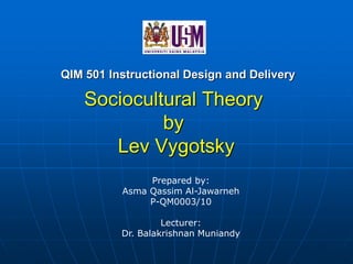 Sociocultural Theory
by
Lev Vygotsky
QIM 501 Instructional Design and Delivery
Prepared by:
Asma Qassim Al-Jawarneh
P-QM0003/10
Lecturer:
Dr. Balakrishnan Muniandy
 