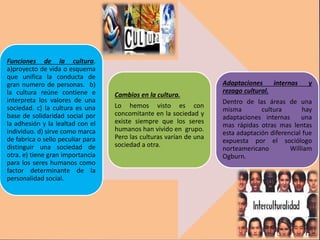 Funciones de la cultura.
a)proyecto de vida o esquema
que unifica la conducta de
gran numero de personas. b)
la cultura reúne contiene e
interpreta los valores de una
sociedad. c) la cultura es una
base de solidaridad social por
la adhesión y la lealtad con el
individuo. d) sirve como marca
de fabrica o sello peculiar para
distinguir una sociedad de
otra. e) tiene gran importancia
para los seres humanos como
factor determinante de la
personalidad social.
Cambios en la cultura.
Lo hemos visto es con
concomitante en la sociedad y
existe siempre que los seres
humanos han vivido en grupo.
Pero las culturas varían de una
sociedad a otra.
Adaptaciones internas y
rezago cultural.
Dentro de las áreas de una
misma cultura hay
adaptaciones internas una
mas rápidas otras mas lentas
esta adaptación diferencial fue
expuesta por el sociólogo
norteamericano William
Ogburn.
 